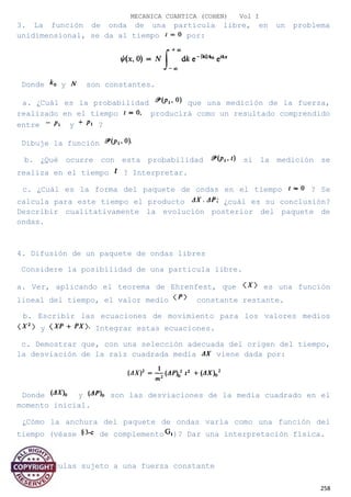 MECANICA CUANTICA (COHEN) Vol I
3. La función de onda de una partícula libre, en un problema
unidimensional, se da al tiempo por:
Donde y son constantes.
a. ¿Cuál es la probabilidad que una medición de la fuerza,
realizado en el tiempo producirá como un resultado comprendido
entre y ?
Dibuje la función
b. ¿Qué ocurre con esta probabilidad si la medición se
realiza en el tiempo ? Interpretar.
c. ¿Cuál es la forma del paquete de ondas en el tiempo ? Se
calcula para este tiempo el producto ¿cuál es su conclusión?
Describir cualitativamente la evolución posterior del paquete de
ondas.
4. Difusión de un paquete de ondas libres
Considere la posibilidad de una partícula libre.
a. Ver, aplicando el teorema de Ehrenfest, que es una función
lineal del tiempo, el valor medio constante restante.
b. Escribir las ecuaciones de movimiento para los valores medios
y Integrar estas ecuaciones.
c. Demostrar que, con una selección adecuada del origen del tiempo,
la desviación de la raíz cuadrada media viene dada por:
Donde y son las desviaciones de la media cuadrado en el
momento inicial.
¿Cómo la anchura del paquete de ondas varía como una función del
tiempo (véase de complemento )? Dar una interpretación física.
5. Partículas sujeto a una fuerza constante
258
 