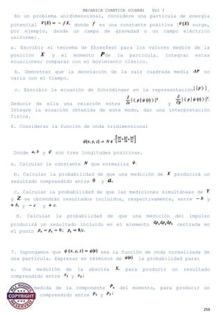 MECANICA CUANTICA (COHEN) Vol I
En un problema unidimensional, considere una partícula de energía
potencial donde es una constante positiva [ surge,
por ejemplo, desde un campo de gravedad o un campo eléctrico
uniforme].
a. Escribir el teorema de Ehrenfest para los valores medios de la
posición y el momento de la partícula. Integrar estas
ecuaciones; comparar con el movimiento clásico.
b. Demostrar que la desviación de la raíz cuadrada media no
varía con el tiempo.
c. Escribir la ecuación de Schrödinger en la representación .
Deducir de ella una relación entre y
Integre la ecuación obtenida de este modo, dar una interpretación
física.
6. Considerar la función de onda tridimensional
Donde y son tres longitudes positivas.
a. Calcular la constante que normaliza
b. Calcular la probabilidad de que una medición de producirá un
resultado comprendido entre y
c. Calcular la probabilidad de que las mediciones simultáneas de
y se obtendrán resultados incluidos, respectivamente, entre y
y y
d. Calcular la probabilidad de que una medición del impulso
producirá un resultado incluido en el elemento centrada en
el punto
7. Supongamos que sea la función de onda normalizada de
una partícula. Expresar en términos de la probabilidad para:
a. Una medición de la abscisa para producir un resultado
comprendido entre y
b. una medida de la componente del momento, para producir un
resultado comprendido entre y
259
 