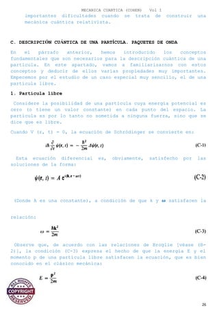 MECANICA CUANTICA (COHEN) Vol I
importantes dificultades cuando se trata de construir una
mecánica cuántica relativista.
C. DESCRIPCIÓN CUÁNTICA DE UNA PARTÍCULA. PAQUETES DE ONDA
En el párrafo anterior, hemos introducido los conceptos
fundamentales que son necesarios para la descripción cuántica de una
partícula. En este apartado, vamos a familiarizarnos con estos
conceptos y deducir de ellos varias propiedades muy importantes.
Empecemos por el estudio de un caso especial muy sencillo, el de una
partícula libre.
1. Partícula libre
Considere la posibilidad de una partícula cuya energía potencial es
cero (o tiene un valor constante) en cada punto del espacio. La
partícula es por lo tanto no sometida a ninguna fuerza, sino que se
dice que es libre.
Cuando V (r, t) = 0, la ecuación de Schrödinger se convierte en:
Esta ecuación diferencial es, obviamente, satisfecho por las
soluciones de la forma:
(Donde A es una constante), a condición de que k y � satisfacen la
relación:
Observe que, de acuerdo con las relaciones de Broglie [véase (B-
2)], la condición (C-3) expresa el hecho de que la energía E y el
momento p de una partícula libre satisfacen la ecuación, que es bien
conocido en el clásico mecánica:
26
 
