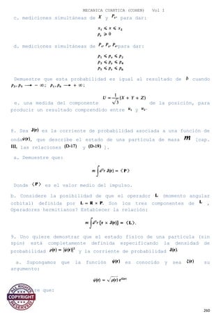 MECANICA CUANTICA (COHEN) Vol I
c. mediciones simultáneas de y para dar:
d. mediciones simultáneas de para dar:
Demuestre que esta probabilidad es igual al resultado de cuando
e. una medida del componente de la posición, para
producir un resultado comprendido entre y
8. Sea es la corriente de probabilidad asociada a una función de
onda , que describe el estado de una partícula de masa [cap.
las relaciones y ].
a. Demuestre que:
Donde es el valor medio del impulso.
b. Considere la posibilidad de que el operador (momento angular
orbital) definida por Son los tres componentes de ,
Operadores hermitianos? Establecer la relación:
9. Uno quiere demostrar que el estado físico de una partícula (sin
spin) está completamente definida especificando la densidad de
probabilidad y la corriente de probabilidad
a. Supongamos que la función es conocido y sea su
argumento:
Demuestre que:
260
 