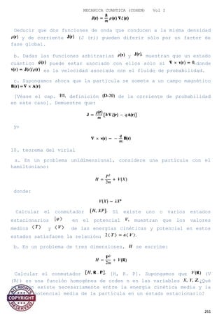 MECANICA CUANTICA (COHEN) Vol I
Deducir que dos funciones de onda que conducen a la misma densidad
y de corriente (J (r)) pueden diferir sólo por un factor de
fase global.
b. Dadas las funciones arbitrarias y muestran que un estado
cuántico puede estar asociado con ellos sólo si donde
es la velocidad asociada con el fluido de probabilidad.
c. Supongamos ahora que la partícula se somete a un campo magnético
[Véase el cap. definición de la corriente de probabilidad
en este caso]. Demuestre que:
y:
10. teorema del virial
a. En un problema unidimensional, considere una partícula con el
hamiltoniano:
donde:
Calcular el conmutador Si existe uno o varios estados
estacionarios en el potencial muestran que los valores
medios y de las energías cinéticas y potencial en estos
estados satisfacen la relación:
b. En un problema de tres dimensiones, se escribe:
Calcular el conmutador [H, R. P]. Supongamos que (V
(R)) es una función homogénea de orden n en las variables ¿Qué
relación existe necesariamente entre la energía cinética media y la
energía potencial media de la partícula en un estado estacionario?
261
 