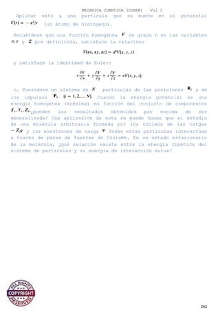 MECANICA CUANTICA (COHEN) Vol I
Aplicar esto a una partícula que se mueve en el potencial
(un átomo de hidrógeno).
Recuérdese que una función homogénea de grado n en las variables
y por definición, satisface la relación:
y satisface la identidad de Euler:
c. Considere un sistema de partículas de las posiciones y de
los impulsos Cuando la energía potencial es una
energía homogénea (enésima) en función del conjunto de componentes
¿pueden los resultados obtenidos por encima de ser
generalizada? Una aplicación de esta se puede hacer que el estudio
de una molécula arbitraria formada por los núcleos de las cargas
y los electrones de carga Todas estas partículas interactúan
a través de pares de fuerzas de Coulomb. En un estado estacionario
de la molécula, ¿qué relación existe entre la energía cinética del
sistema de partículas y su energía de interacción mutua?
262
 