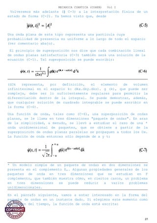 MECANICA CUANTICA (COHEN) Vol I
Volveremos más adelante (§ C-3) a la interpretación física de un
estado de forma (C-2). Ya hemos visto que, desde
Una onda plana de este tipo representa una partícula cuya
probabilidad de presencia es uniforme a lo largo de todo el espacio
(ver comentario abajo).
El principio de superposición nos dice que cada combinación lineal
de ondas planas satisfactoria (C-3) también será una solución de la
ecuación (C-1). Tal superposición se puede escribir:
(d3k representa, por definición, el elemento de volumen
infinitesimal en el espacio k: dkx.dky.dkz). g (k), que puede ser
compleja, debe ser lo suficientemente regulares para permitir la
diferenciación dentro de la integral. Se puede demostrar, además,
que cualquier solución de cuadrado integrable se puede escribir en
la forma (C-6).
Una función de onda, tales como (C-6), una superposición de ondas
planas, se le llama en tres dimensiones "paquete de ondas". En aras
de la simplicidad, a menudo, se llevó a estudiar el caso de una *
onda unidimensional de paquetes, que se obtiene a partir de la
superposición de ondas planas paralelas se propaguen a todos los Ox.
La función de onda entonces sólo depende de x y t:
* Un modelo simple de un paquete de ondas en dos dimensiones se
presenta en el complemento E,. Algunas propiedades generales de los
paquetes de onda en tres dimensiones que se estudian en F
complemento, que también muestra cómo, en ciertos casos, un problema
en tres dimensiones se puede reducir a varios problemas
unidimensionales.
En el párrafo siguiente, vamos a estar interesado en la forma del
paquete de ondas en un instante dado. Si elegimos este momento como
el origen del tiempo, la función de onda está escrita:
27
 