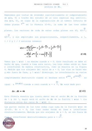 MECANICA CUANTICA (COHEN) Vol I
anchura de ∆k.
Empecemos por tratar de entender cualitativamente el comportamiento
de ψ(x, 0) a través del estudio de un caso especial muy sencillo.
Sea ψ(x, 0), en lugar de la superposición de un número infinito de
ondas planas en la fórmula (C-8), la suma de las tres ondas
planas. Los vectores de onda de estas ondas planas son k0, k0- ,
k0+ , y sus amplitudes son proporcionales, respectivamente, a 1,
1 / 2 y 1 / 2 entonces tenemos:
Vemos que  ψ(x)  es máxima cuando x = 0. Este resultado se debe al
hecho de que, cuando x toma este valor, las tres ondas están en fase
e interfieren de manera constructiva, como se muestra en la figura
4. Medida que nos alejamos del valor de x = 0, las olas se hacen más
y más fuera de fase, y  ψ(x)/ disminuye. La interferencia se vuelve
completamente destructivo cuando el desfase entre y es
igual a tiende a cero cuando x = ± , ∆x está dado por:
Esta fórmula muestra que cuanto menor sea el ancho ∆k de la función
de  g (k) , mayor será el ancho de ∆x de la función  ψ(x)  (la
distancia entre dos ceros de | ψ(x) |).
Las partes reales de las tres ondas cuya suma da la función ψ(x) de
(C-10). En x = 0, las tres ondas están en fase e interfieren
constructivamente. Medida que nos alejamos de x = 0, se van fuera de
fase e interfieren destructivamente para x = ± .
29
 