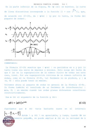 MECANICA CUANTICA (COHEN) Vol I
En la parte inferior de la figura, Re {ψ {x)} se muestra. La curva
de línea discontinua corresponde a la función [1 + cos ( )], que,
de acuerdo con (C-10), da | ψ(x) | (y por lo tanto, la forma del
paquete de ondas).
COMENTARIO:
La fórmula (C-10) muestra que | ψ(x) | es periódica en x y por lo
tanto tiene una serie de máximos y mínimos. Esto surge del hecho de
que f (x) es la superposición de un número finito de ondas (en este
caso, tres). Por una superposición continua de un número infinito de
ondas, como en la fórmula (C-8), tal fenómeno no se produce, y | ψ
(x, 0) | sólo puede tener un máximo.
Volvamos ahora al paquete de ondas en general de la fórmula (C-8).
Su forma también el resultado de un fenómeno de interferencia: |
ψ(x, 0) | es máximo cuando las ondas planas diferentes interfieren
constructivamente.
Sea α (k) el argumento de la función g (k):
Supongamos que α (k) varía bastante suave en el intervalo
donde  g (k)  es apreciable, y luego, cuando ∆k es
suficientemente pequeño, se puede ampliar α (k) en la vecindad de k
= k0:
30
 