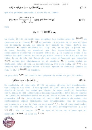 MECANICA CUANTICA (COHEN) Vol I
que nos permite reescribir (C-8) en la forma:
Con:
La forma (C-14) es útil para estudiar las variaciones de en
términos de x. Cuando es grande, la función de k, que es para
ser integrado oscila un número muy grande de veces dentro del
intervalo Vemos entonces (cf. fig. 5-A, en el que la parte real
de esta función se muestra) que las contribuciones de las
oscilaciones sucesivas se anulan entre sí, y la integral sobre k se
vuelve insignificante. En otras palabras, cuando x está fijado en un
valor lejos de x0, las fases de las ondas diferentes que componen
varían muy rápidamente en el dominio y estas ondas se
destruyen entre sí por la interferencia. Por otro lado, si , la
función que se integra sobre k oscila apenas en absoluto (véase la
fig. 5-b), y es máximo.
La posición del centro del paquete de ondas es por lo tanto:
En realidad, el resultado (C-16) se puede obtener muy simplemente.
Una integral tal como la que aparece en (C-8) será máxima (en valor
absoluto) cuando las ondas que tienen la mayor amplitud (aquellos
con k cerca de K0) interfieren constructivamente. Esto ocurre cuando
las fases de K-dependientes de estas ondas varían sólo ligeramente
alrededor de . Para obtener el centro del paquete de ondas, una
continuación impone (condición fase estacionaria) que la derivada
con respecto a k de la fase es cero para . En el caso particular
que se está estudiando, la fase de la onda correspondiente a k es
. Por lo tanto, es que el valor de x para que el
derivado es cero en
31
 