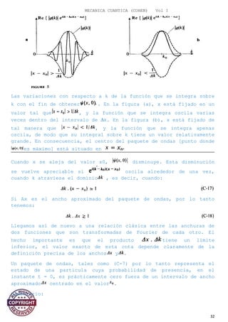 MECANICA CUANTICA (COHEN) Vol I
Las variaciones con respecto a k de la función que se integra sobre
k con el fin de obtener . En la figura (a), x está fijado en un
valor tal que , y la función que se integra oscila varias
veces dentro del intervalo de ∆k. En la figura (b), x está fijado de
tal manera que , y la función que se integra apenas
oscila, de modo que su integral sobre k tiene un valor relativamente
grande. En consecuencia, el centro del paquete de ondas [punto donde
es máximo] está situado en
Cuando x se aleja del valor x0, disminuye. Esta disminución
se vuelve apreciable si oscila alrededor de una vez,
cuando k atraviesa el dominio , es decir, cuando:
Si Ax es el ancho aproximado del paquete de ondas, por lo tanto
tenemos:
Llegamos así de nuevo a una relación clásica entre las anchuras de
dos funciones que son transformadas de Fourier de cada otro. El
hecho importante es que el producto tiene un límite
inferior, el valor exacto de esta cota depende claramente de la
definición precisa de los anchos y .
Un paquete de ondas, tales como (C-7) por lo tanto representa el
estado de una partícula cuya probabilidad de presencia, en el
instante t = 0, es prácticamente cero fuera de un intervalo de ancho
aproximado centrado en el valor .
Comentario:
32
 