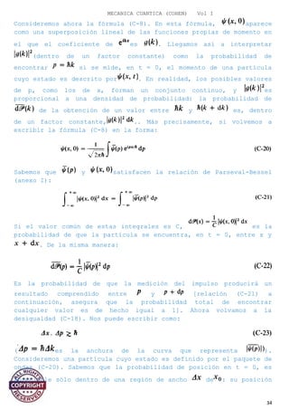MECANICA CUANTICA (COHEN) Vol I
Consideremos ahora la fórmula (C-8). En esta fórmula, aparece
como una superposición lineal de las funciones propias de momento en
el que el coeficiente de es . Llegamos así a interpretar
(dentro de un factor constante) como la probabilidad de
encontrar si se mide, en t = 0, el momento de una partícula
cuyo estado es descrito por . En realidad, los posibles valores
de p, como los de x, forman un conjunto continuo, y es
proporcional a una densidad de probabilidad: la probabilidad de
de la obtención de un valor entre y es, dentro
de un factor constante, .. Más precisamente, si volvemos a
escribir la fórmula (C-8) en la forma:
Sabemos que y satisfacen la relación de Parseval-Bessel
(anexo I):
Si el valor común de estas integrales es C, es la
probabilidad de que la partícula se encuentra, en t = 0, entre x y
. De la misma manera:
Es la probabilidad de que la medición del impulso producirá un
resultado comprendido entre y [relación (C-21) a
continuación, asegura que la probabilidad total de encontrar
cualquier valor es de hecho igual a 1]. Ahora volvamos a la
desigualdad (C-18). Nos puede escribir como:
( es la anchura de la curva que representa ).
Consideremos una partícula cuyo estado es definido por el paquete de
ondas (C-20). Sabemos que la probabilidad de posición en t = 0, es
apreciable sólo dentro de una región de ancho de : su posición
34
 