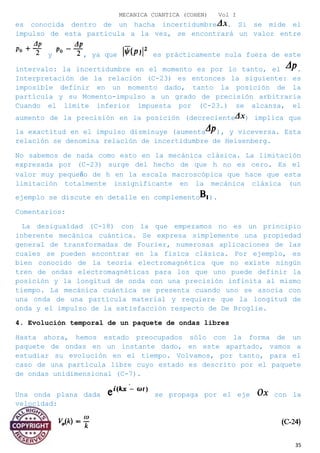 MECANICA CUANTICA (COHEN) Vol I
es conocida dentro de un hacha incertidumbre . Si se mide el
impulso de esta partícula a la vez, se encontrará un valor entre
y , ya que es prácticamente nula fuera de este
intervalo: la incertidumbre en el momento es por lo tanto, el .
Interpretación de la relación (C-23) es entonces la siguiente: es
imposible definir en un momento dado, tanto la posición de la
partícula y su Momento-impulso a un grado de precisión arbitraria
Cuando el límite inferior impuesta por (C-23.) se alcanza, el
aumento de la precisión en la posición (decreciente ) implica que
la exactitud en el impulso disminuye (aumenta ), y viceversa. Esta
relación se denomina relación de incertidumbre de Heisenberg.
No sabemos de nada como esto en la mecánica clásica. La limitación
expresada por (C-23) surge del hecho de que h no es cero. Es el
valor muy pequeño de h en la escala macroscópica que hace que esta
limitación totalmente insignificante en la mecánica clásica (un
ejemplo se discute en detalle en complemento ).
Comentarios:
La desigualdad (C-18) con la que empezamos no es un principio
inherente mecánica cuántica. Se expresa simplemente una propiedad
general de transformadas de Fourier, numerosas aplicaciones de las
cuales se pueden encontrar en la física clásica. Por ejemplo, es
bien conocido de la teoría electromagnética que no existe ningún
tren de ondas electromagnéticas para los que uno puede definir la
posición y la longitud de onda con una precisión infinita al mismo
tiempo. La mecánica cuántica se presenta cuando uno se asocia con
una onda de una partícula material y requiere que la longitud de
onda y el impulso de la satisfacción respecto de De Broglie.
4. Evolución temporal de un paquete de ondas libres
Hasta ahora, hemos estado preocupados sólo con la forma de un
paquete de ondas en un instante dado, en este apartado, vamos a
estudiar su evolución en el tiempo. Volvamos, por tanto, para el
caso de una partícula libre cuyo estado es descrito por el paquete
de ondas unidimensional (C-7).
Una onda plana dada se propaga por el eje con la
velocidad:
35
 