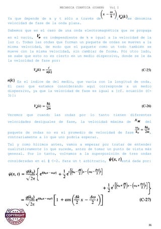 MECANICA CUANTICA (COHEN) Vol I
Ya que depende de x y t sólo a través de ; se denomina
velocidad de fase de la onda plana.
Sabemos que en el caso de una onda electromagnética que se propaga
en el vacío, es independiente de k e igual a la velocidad de la
luz c. Todas las ondas que forman un paquete de ondas se mueven a la
misma velocidad, de modo que el paquete como un todo también se
mueve con la misma velocidad, sin cambiar de forma. Por otro lado,
se sabe que esto no es cierto en un medio dispersivo, donde se le da
la velocidad de fase por:
Es el índice de del medio, que varía con la longitud de onda.
El caso que estamos considerando aquí corresponde a un medio
dispersivo, ya que la velocidad de fase es igual a [cf. ecuación (C-
3)]:
Veremos que cuando las ondas por lo tanto tienen diferentes
velocidades desiguales de fase, la velocidad máxima de del
paquete de ondas no es el promedio de velocidad de fase ,
contrariamente a lo que uno podría esperar.
Tal y como hicimos antes, vamos a empezar por tratar de entender
cualitativamente lo que sucede, antes de tomar un punto de vista más
general. Por lo tanto, volvamos a la superposición de tres ondas
consideradas en el § C-2. Para un t arbitrario, está dada por:
36
 