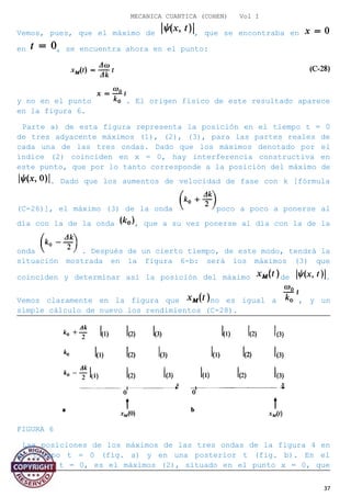 MECANICA CUANTICA (COHEN) Vol I
Vemos, pues, que el máximo de , que se encontraba en
en , se encuentra ahora en el punto:
y no en el punto . El origen físico de este resultado aparece
en la figura 6.
Parte a) de esta figura representa la posición en el tiempo t = 0
de tres adyacente máximos (1), (2), (3), para las partes reales de
cada una de las tres ondas. Dado que los máximos denotado por el
índice (2) coinciden en x = 0, hay interferencia constructiva en
este punto, que por lo tanto corresponde a la posición del máximo de
. Dado que los aumentos de velocidad de fase con k [fórmula
(C-26)], el máximo (3) de la onda poco a poco a ponerse al
día con la de la onda , que a su vez ponerse al día con la de la
onda . Después de un cierto tiempo, de este modo, tendrá la
situación mostrada en la figura 6-b: será los máximos (3) que
coinciden y determinar así la posición del máximo de .
Vemos claramente en la figura que no es igual a , y un
simple cálculo de nuevo los rendimientos (C-28).
FIGURA 6
Las posiciones de los máximos de las tres ondas de la figura 4 en
el tiempo t = 0 (fig. a) y en una posterior t (fig. b). En el
instante t = 0, es el máximos (2), situado en el punto x = 0, que
37
 