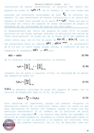 MECANICA CUANTICA (COHEN) Vol I
interfieren de manera constructiva: la posición del centro del
paquete de ondas es . En el momento t, las tres ondas han
avanzado con diferentes velocidades de fase . Es entonces los
máximos (3) que interfieren de manera constructiva y el centro del
paquete de ondas está situado en el punto . Vemos así que la
velocidad del centro del paquete de ondas (velocidad de grupo) es
diferente de las velocidades de fase de las tres ondas.
El desplazamiento del centro del paquete de ondas (C-7) se pueden
encontrar en una forma análoga, mediante la aplicación del metodo de
"fase estacionaria". Se puede ver de la forma (C-7) del paquete de
ondas libres que, con el fin de pasar de a , todo lo
que necesitamos hacer es cambiar a . El razonamiento
de § C-2 por lo tanto sigue siendo válida, a condición de que se
reemplaza el argumento de por:
De la condición (C-16) a continuación, se obtiene:
Llegamos así de nuevo a resultar (C-28): la velocidad de la máxima
del paquete de ondas es:
se denomina velocidad de grupo del paquete de ondas. Con la
relación de dispersión dada en (C-3), se obtiene:
Este resultado es importante, porque nos permite recuperar la
descripción clásica de la partícula libre, para los casos en que
esta descripción es válida. Por ejemplo, cuando se trata con una
partícula macroscópica (y el ejemplo de la partícula de polvo
discutido en complemento , se muestra cómo puede ser pequeño), la
relación de incertidumbre no introduce un límite observable sobre la
exactitud con la que su posición y el momento son conocidos. Esto
significa que podemos construir, con el fin de describir como una
38
 