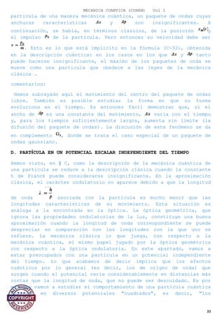MECANICA CUANTICA (COHEN) Vol I
partícula de una manera mecánica cuántica, un paquete de ondas cuyas
anchuras características y son insignificantes. A
continuación, se habla, en términos clásicos, de la posición y
el impulso de la partícula. Pero entonces su velocidad debe ser
. Esto es lo que está implícito en la fórmula (C-32), obtenida
en la descripción cuántica: en los casos en los que y tanto
puede hacerse insignificante, el máximo de los paquetes de onda se
mueve como una partícula que obedece a las leyes de la mecánica
clásica .
comentarios:
Hemos subrayado aquí el movimiento del centro del paquete de ondas
libre. También es posible estudiar la forma en que su forma
evoluciona en el tiempo. Es entonces fácil demostrar que, si el
ancho de es una constante del movimiento, varía con el tiempo
y, para los tiempos suficientemente largos, aumenta sin límite (la
difusión del paquete de ondas). La discusión de este fenómeno se da
en complemento , donde se trata el caso especial de un paquete de
ondas gaussiano.
D. PARTÍCULA EN UN POTENCIAL ESCALAR INDEPENDIENTE DEL TIEMPO
Hemos visto, en § C, como la descripción de la mecánica cuántica de
una partícula se reduce a la descripción clásica cuando la constante
h de Planck puede considerarse insignificante. En la aproximación
clásica, el carácter ondulatorio no aparece debido a que la longitud
de onda asociada con la partícula es mucho menor que las
longitudes características de su movimiento. Esta situación es
análoga a la encontrada en la óptica. La óptica geométrica, que
ignora las propiedades ondulatorias de la luz, constituye una buena
aproximación cuando la longitud de onda correspondiente se puede
despreciar en comparación con las longitudes con la que uno se
refiere. La mecánica clásica lo que juega, con respecto a la
mecánica cuántica, el mismo papel jugado por la óptica geométrica
con respecto a la óptica ondulatoria. En este apartado, vamos a
estar preocupados con una partícula en un potencial independiente
del tiempo. Lo que acabamos de decir implica que los efectos
cuánticos por lo general (es decir, los de origen de onda) que
surgen cuando el potencial varíe considerablemente en distancias más
cortas que la longitud de onda, que no puede ser descuidado. Es por
eso que vamos a estudiar el comportamiento de una partícula cuántica
colocado en diversos potenciales "cuadrados", es decir, "los
39
 