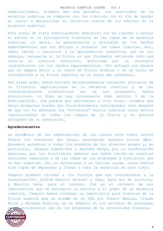 MECANICA CUANTICA (COHEN) Vol I
especializados. Siempre que sea posible, los resultados de la
mecánica cuántica se comparan con los clásicos con el fin de ayudar
al lector a desarrollar su intuición acerca de los efectos de la
mecánica cuántica.
Este punto de vista esencialmente deductivo nos ha llevado a evitar
el estrés en la introducción histórica de las ideas de la mecánica
cuántica, es decir, la presentación y discusión de los hechos
experimentales que nos obligan a rechazar las ideas clásicas. Así,
hemos tenido o renunciar a la aproximación inductiva, que es sin
embargo, necesaria si la física es que fielmente retratada como una
ciencia en continua evolución, provocada por la constante
confrontación con los hechos experimentales. Tal enfoque nos parece
que se adapta mejor a un texto de física atómica o de un curso de
introducción a la física cuántica en un nivel más elemental.
Del mismo modo, hemos evitado deliberadamente cualquier discusión de
la filosofía implicaciones de la mecánica cuántica y de las
interpretaciones alternativas que se han propuesto. Estas
discusiones, si bien es muy interesante (ver sección 5 de la
bibliografía), nos parece que pertenecen a otro nivel. Creemos que
estas preguntas pueden ser fructíferamente consideradas sólo después
de que uno ha dominado los "ortodoxos" teoría cuántica cuyos éxitos
impresionantes en todos los campos de la física y la química
obligados de su aceptación.
Agradecimientos
La enseñanza de las experiencias de las cuales este texto creció
fueron los esfuerzos del grupo, perseguido durante varios años.
Queremos agradecer a todos los miembros de los diversos grupos y, en
particular, Jacques Dupont-Roc y Haroche Serge, por su colaboración
amistosa, por los fructíferos debates que hemos tenido en nuestras
reuniones semanales y de las ideas de los problemas y ejercicios que
se han sugerido. Sin su entusiasmo y su valiosa ayuda, nunca habría
sido capaz de emprender y llevar a cabo la redacción de este libro.
Tampoco podemos olvidar a los físicos que nos introdujeron a la
investigación, Alfred Kastler Brossel y Jean, para dos de nosotros,
y Maurice Levy, para el tercero. Fue en el contexto de sus
laboratorios que se descubrió la belleza y el poder de la mecánica
cuántica. Tampoco hemos olvidado la importancia para nosotros de la
física moderna que se enseña en el CEA por Albert Mesías, Claude
Bloch y Abragam Anatole, en un momento en los estudios de postgrado
no se incorporaron aún en los programas de la universidad francesa.
4
 