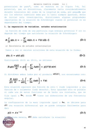 MECANICA CUANTICA (COHEN) Vol I
potenciales de paso", como se muestra en la figura 7-A. Tal
potencial, que es discontinuo, claramente varía considerablemente
durante intervalos del orden de la longitud de onda, por pequeña que
es: los efectos cuánticos debe por lo tanto siempre aparecen. Antes
de iniciar esta investigación, discutiremos algunas propiedades
importantes de la ecuación de Schrödinger cuando el potencial no es
dependiente del tiempo.
1. La separación de variables. estados estacionarios
La función de onda de una partícula cuya energía potencial V (r) no
depende del tiempo que satisfacen la ecuación de Schrödinger:
a) Existencia de estados estacionarios
Vamos a ver si existen soluciones de esta ecuación de la forma:
Sustituyendo (D-2) en (D-l), se obtiene:
Si dividimos ambos lados por el producto , nos encontramos con:
Esta ecuación equivale una función de sólo t (lado izquierdo) y una
función de r solamente (lado derecho). Esta igualdad sólo es posible
si cada una de estas funciones es de hecho una constante, que se
fija igual a , donde tiene las dimensiones de una frecuencia
angular.
La configuracion de la mano izquierda igual a , se obtiene para
una ecuación diferencial que se puede integrar fácilmente para
dar:
De la misma manera, debe satisfacer la ecuación:
40
 