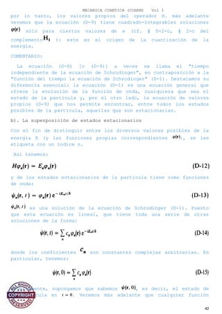 MECANICA CUANTICA (COHEN) Vol I
por lo tanto, los valores propios del operador H. más adelante
veremos que la ecuación (D-9) tiene cuadrado-integrables soluciones
sólo para ciertos valores de e (cf. § D-2-c, § 2-c del
complemento ): este es el origen de la cuantización de la
energía.
COMENTARIO:
La ecuación (D-8) [o (D-9)] a veces se llama el "tiempo
independiente de la ecuación de Schrodinger", en contraposición a la
"función del tiempo la ecuación de Schrodinger" (D-1). Destacamos su
diferencia esencial: la ecuación (D-1) es una ecuación general que
ofrece la evolución de la función de onda, cualquiera que sea el
estado de la partícula y, por el otro lado, la ecuación de valores
propios (D-9) que nos permite encontrar, entre todos los estados
posibles de la partícula, aquellas que son estacionarias.
b). La superposición de estados estacionarios
Con el fin de distinguir entre los diversos valores posibles de la
energía E (y las funciones propias correspondientes ), se les
etiqueta con un índice n.
Así tenemos:
y de los estados estacionarios de la partícula tiene como funciones
de onda:
es una solución de la ecuación de Schrodinger (D-1). Puesto
que esta ecuación es lineal, que tiene toda una serie de otras
soluciones de la forma:
donde los coeficientes son constantes complejas arbitrarias. En
particular, tenemos:
Inversamente, supongamos que sabemos , es decir, el estado de
la partícula en . Veremos más adelante que cualquier función
42
 