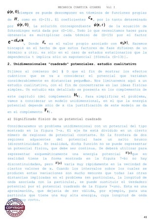 MECANICA CUANTICA (COHEN) Vol I
siempre se puede descomponer en términos de funciones propias
de , como en (D-15). El coeficientes , por lo tanto determinado
por . La solución correspondiente de la ecuación de
Schrodinger está dada por (D-14). Todo lo que necesitamos hacer para
obtenerla es multiplicar cada término de (D-15) por el factor
, Donde es el valor propio asociado con . Hacemos
hincapié en el hecho de que estos factores de fase difieren de un
término a otro. es sólo en el caso de estados estacionarios que la
dependencia t implica sólo un exponencial [fórmula (D-13)].
2. Unidimensionales "cuadrado" potenciales. estudio cualitativo
Dijimos al comienzo del § D que el fin de mostrar los efectos
cuánticos que se va a considerar el potencial que variaban
considerablemente en distancias pequeñas. Nos limitaremos aquí a un
estudio cualitativo, con el fin de concentrarse en las ideas físicas
simples. Un estudio más detallado se presenta en los complementos de
este capítulo (del complemento ). Para simplificar el problema,
vamos a considerar un modelo unidimensional, en el que la energía
potencial depende sólo de x (la justificación de este modelo se da
en el complemento ).
a) Significado físico de un potencial cuadrado
Consideraremos un problema unidimensional con un potencial del tipo
mostrado en la figura 7-a. El eje Ox está dividido en un cierto
número de regiones de potencial constante. En la frontera de dos
regiones adyacentes del potencial hace un salto brusco
(discontinuidad). En realidad, dicha función no se puede representar
un potencial físico, que debe ser continua. Se deberá utilizar para
representar esquemáticamente una energía potencial que en
realidad tiene la forma mostrada en la figura 7-b: no hay
discontinuidades, pero varía muy rápidamente en la vecindad de
ciertos valores de x. Cuando los intervalos sobre los cuales se
producen estas variaciones son mucho menores que todas las otras
distancias implicadas en el problema (en particular, la longitud de
onda asociada con la partícula), se puede sustituir el verdadero
potencial por el potencial cuadrado de la figura 7-uno. Esta es una
aproximación, que dejaría de ser válida, por ejemplo, para una
partícula que tiene una muy alta energía, cuya longitud de onda
sería muy corto.
43
 