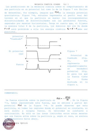 MECANICA CUANTICA (COHEN) Vol I
Las predicciones de la mecánica clásica sobre el comportamiento de
una partícula en un potencial tal como la de la figura 7 son fáciles
de determinar. Por ejemplo, imagine que es la energía potencial
gravitatoria. Figura 7-b, entonces representa el perfil real del
terreno en el que la partícula se mueve: los correspondientes
discontinuidades de discontinuidades son las pendientes fuertes,
separados por mesetas horizontales. Tenga en cuenta que, si fijamos
la energía total E de la partícula, los dominios del eje Ox donde
está prohibido a ella (su energía cinética debe ser
positivo).
potencial
"Cuadrado"
El potencial
real
Figura 7
Potencial de
Cuadrado (fig.
a), que
representa
esquemáticamente
un verdadero
potencial (fig.
b) para los que
la fuerza tiene
la forma
mostrada en la
figura c.
Fuerza
COMENTARIO:
La fuerza ejercida sobre la partícula es . En la figura
7-c, hemos representado esta fuerza, que se obtiene a partir del
potencial de la figura 7-b. Se puede observar que esta
partícula, en todas las regiones donde el potencial es constante, no
está sujeto a ninguna fuerza. Su velocidad es constante a
continuación. Es sólo en las zonas limítrofes entre estas mesetas
que una fuerza actúa sobre la partícula y, según el caso, se acelera
o se desacelera hacia abajo.
b). analogía óptico
44
 