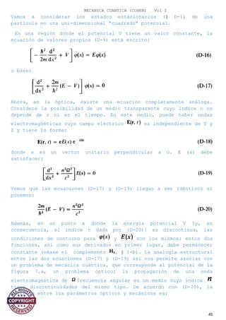MECANICA CUANTICA (COHEN) Vol I
Vamos a considerar los estados estacionarios (§ D-1) de una
partícula en una uni-dimensional "cuadrado" potencial.
En una región donde el potencial V tiene un valor constante, la
ecuación de valores propios (D-9) está escrito:
o bien:
Ahora, en la óptica, existe una ecuación completamente análoga.
Considere la posibilidad de un medio transparente cuyo índice n no
depende de r ni en el tiempo. En este medio, puede haber ondas
electromagnéticas cuyo campo eléctrico es independiente de Y y
Z y tiene la forma:
donde e es un vector unitario perpendicular a O. E (x) debe
satisfacer:
Vemos que las ecuaciones (D-17) y (D-19) llegan a ser idénticos si
ponemos:
Además, en un punto x donde la energía potencial V [y, en
consecuencia, el índice n dada por (D-20)] es discontinua, las
condiciones de contorno para y son los mismos: estos dos
funciones, así como sus derivados en primer lugar, debe permanecer
constante (véase el complemento , § 1-b). La analogía estructural
entre las dos ecuaciones (D-17) y (D-19) así nos permite asociar con
un problema de mecánica cuántica, que corresponde al potencial de la
figura 7.a, un problema óptico: la propagación de una onda
electromagnética de frecuencia angular en un medio cuyo índice
tiene discontinuidades del mismo tipo. De acuerdo con (D-20), la
relación entre los parámetros ópticos y mecánicos es:
45
 