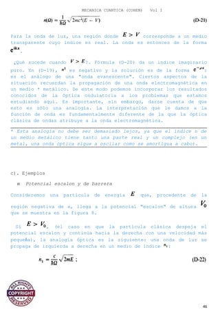 MECANICA CUANTICA (COHEN) Vol I
Para la onda de luz, una región donde corresponde a un medio
transparente cuyo índice es real. La onda es entonces de la forma
.
¿Qué sucede cuando ?. Fórmula (D-20) da un índice imaginario
puro. En (D-19), es negativo y la solución es de la forma :
es el análogo de una "onda evanescente". Ciertos aspectos de la
situación recuerdan la propagación de una onda electromagnética en
un medio * metálico. De este modo podemos incorporar los resultados
conocidos de la óptica ondulatoria a los problemas que estamos
estudiando aquí. Es importante, sin embargo, darse cuenta de que
esto es sólo una analogía. La interpretación que le damos a la
función de onda es fundamentalmente diferente de la que la óptica
clásica de ondas atribuye a la onda electromagnética.
* Esta analogía no debe ser demasiado lejos, ya que el índice n de
un medio metálico tiene tanto una parte real y un complejo (en un
metal, una onda óptica sigue a oscilar como se amortigua a cabo).
c). Ejemplos
α Potencial escalon y de barrera
Consideremos una partícula de energía que, procedente de la
región negativa de x, llega a la potencial "escalon" de altura
que se muestra en la figura 8.
Si , (el caso en que la partícula clásica despeja el
potencial escalon y continúa hacia la derecha con una velocidad más
pequeña), la analogía óptica es la siguiente: una onda de luz se
propaga de izquierda a derecha en un medio de índice :
46
 