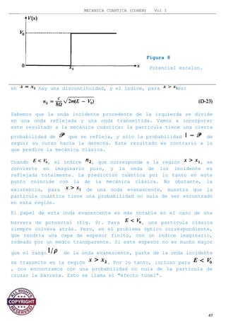 MECANICA CUANTICA (COHEN) Vol I
Figura 8
Potencial escalon.
en hay una discontinuidad, y el índice, para es:
Sabemos que la onda incidente procedente de la izquierda se divide
en una onda reflejada y una onda transmitida. Vamos a incorporar
este resultado a la mecánica cuántica: la partícula tiene una cierta
probabilidad de que se refleja, y sólo la probabilidad de
seguir su curso hacia la derecha. Este resultado es contrario a lo
que predice la mecánica clásica.
Cuando , el índice , que corresponde a la región , se
convierte en imaginario puro, y la onda de luz incidente es
reflejada totalmente. La predicción cuántica por lo tanto en este
punto coincide con la de la mecánica clásica. No obstante, la
existencia, para de una onda evanescente, muestra que la
partícula cuántica tiene una probabilidad no nula de ser encontrado
en esta región.
El papel de esta onda evanescente es más notable en el caso de una
barrera de potencial (fig. 9). Para , una partícula clásica
siempre volvera atrás. Pero, en el problema óptico correspondiente,
que tendría una capa de espesor finito, con un índice imaginario,
rodeado por un medio transparente. Si este espesor no es mucho mayor
que el rango de la onda evanescente, parte de la onda incidente
se transmite en la región . Por lo tanto, incluso para
, nos encontramos con una probabilidad no nula de la partícula de
cruzar la barrera. Esto se llama el "efecto túnel".
47
 