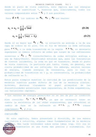 MECANICA CUANTICA (COHEN) Vol I
Desde el punto de vista cuántico, esto implica que las energías
negativas se cuantifican *, mientras que, clásicamente, todos los
valores comprendidos entre y 0 son posibles.
Para , los índices de , y son reales:
Desde n2 es mayor que y , la situación es análoga a la de una
capa de vidrio en el aire. Con el fin de obtener la onda reflejada
para , o la onda transmitida en la región , es necesario
superponer un número infinito de ondas que surgen de las reflexiones
sucesivas a y (interferómetro de ondas múltiples análoga a
una de Fabry-Perot). Encontramos entonces que, para las frecuencias
de ciertos incidentes, la onda es que se transmite. Desde el punto
de vista cuántico, la partícula por tanto, tiene, en general, una
cierta probabilidad de ser reflejada. Sin embargo, existen valores
de energía, llamado energías de resonancia, para lo cual la
probabilidad de transmisión es 1 y, en consecuencia, la probabilidad
de reflexión es 0.
Estos pocos ejemplos muestran la cantidad de las predicciones de la
mecánica cuántica pueden diferir de los de la mecánica clásica.
Asimismo, destacar claramente el papel primordial de las
discontinuidades potenciales (que representan, de forma esquemática,
las variaciones rápidas).
* Los valores de energía permitidos no se les da por la condición
bien conocida: , ya que es necesario tener en
cuenta la existencia de las ondas evanescentes, que introducen un
cambio de fase en la reflexión en y, (vease
complemento , § 2-c).
CONCLUSIÓN
En este capítulo, hemos presentado y discutido, de una manera
cualitativa e intuitiva, algunas ideas fundamentales de la mecánica
cuántica. Más tarde volveremos sobre estas ideas (cap. III) con el
fin de presentarlos en una forma más precisa y sistemática. Sin
49
 