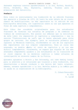 MECANICA CUANTICA (COHEN) Vol I
Deseamos expresar nuestro agradecimiento a la Sra. Aucher, Baudrit,
Chico, Brodschi, Emo, Heyvaerts, Lemirre, Touzeau para la
preparación del manuscrito.
Prefacio
Este libro es esencialmente una traducción de la edición francesa
que apareció a finales de 1973. El texto ha sido objeto de un cierto
número de modificaciones. La más importante es la adición de una
bibliografía detallada, con sugerencias sobre su uso que aparecen al
final de cada capítulo o complementos.
Este libro fue concebido originalmente para los estudiantes
franceses de terminar sus estudios de pregrado o de comenzar su
trabajo de investigación. Nos parece sin embargo que la estructura
de este libro (la separación en capítulos y complementos - vea la
sección "Instrucciones de uso") que lo hacen adecuado para otros
grupos de lectores. Por ejemplo, para un estudiante primario por
supuesto la Mecánica Cuántica, recomendamos el uso de los capítulos
más importantes con sus simples complementos. Para un curso más
avanzado, se podría añadir el resto de capítulos y un uso más
difícil complementos. Finalmente, se espera que algunos de los más
avanzados complementa ayudará a los estudiantes en la transición de
un curso regular de la mecánica cuántica a temas actuales de
investigación en diversos campos de la Física.
Queremos agradecer a Nicole y Dan Ostrowsky, así como Hemley Susan,
para la atención y el entusiasmo que trajeron a esta traducción. Sus
observaciones a menudo conducen a una mejora del texto original.
Además, estamos agradecidos a la Sra. Mathieu Audoin y la señora por
su ayuda en la organización de la bibliografía.
C. Cohen-Tannoudji
B. Diu
F. Laloë
5
 