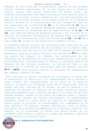 MECANICA CUANTICA (COHEN) Vol I
embargo, ya está claro que la descripción cuántica de los sistemas
físicos difiere radicalmente de la que figura por la mecánica
clásica (aunque este último constituye, en muchos casos, una
excelente aproximación). Nos hemos limitado en este capítulo para el
caso de los sistemas físicos compuestos por una sola partícula. La
descripción de estos sistemas en un momento dado es, en la mecánica
clásica, basados en la especificación de seis parámetros, que son
los componentes de la posición r (t) y la velocidad v (t) de la
partícula. Todas las variables dinámicas (energía, momento lineal,
momento angular) se determinan por la especificación de r (t) y V
(t). Las leyes de Newton nos permiten calcular r (t) a través de la
solución de ecuaciones diferenciales de segundo orden con respecto
al tiempo. En consecuencia, fijar los valores de r (t) y v (f) para
todo tiempo t, cuando se les conoce por el momento inicial.
La mecánica cuántica utiliza una descripción más complicado de los
fenómenos. El estado dinámico de una partícula, en un momento dado,
se caracteriza por una función de onda. Ya no depende de sólo seis
parámetros, pero en un número infinito [los valores de en todos
los puntos del espacio r]. Además, las predicciones de los
resultados de la medición son ahora sólo probabilística (con ellos
se obtienen sólo la probabilidad de obtener un resultado dado en la
medición de una variable dinámica). La función de onda es una
solución de la ecuación de Schrodinger, que nos permite calcular
de . Esta ecuación implica un principio de superposición
que conduce a efectos de onda.
Este trastorno en nuestra concepción de la mecánica se impuso por
la experiencia. La estructura y el comportamiento de la materia a
nivel atómico son incomprensibles en el marco de la mecánica
clásica. La teoría así ha perdido parte de su simplicidad, pero ha
ganado una gran cantidad de la unidad, ya que la materia y la
radiación se describe en términos de la misma estructura general
(dualidad onda-partícula). Hacemos hincapié en el hecho de que este
esquema general, aunque va en contra de nuestras ideas y hábitos
extraídas del estudio del dominio macroscópico, es perfectamente
coherente. Nadie ha tenido éxito en imaginar un experimento que
podría violar el principio de incertidumbre (cf. complemento D, de
este capítulo). En general, ninguna observación, hasta la fecha,
contradice los principios fundamentales de la mecánica cuántica. Sin
embargo, en la actualidad, no existe una teoría global de los
fenómenos relativistas y cuánticos, y nada, por supuesto, impide la
posibilidad de un trastorno nuevo.
Referencias y sugerencias bibliográficas:
50
 