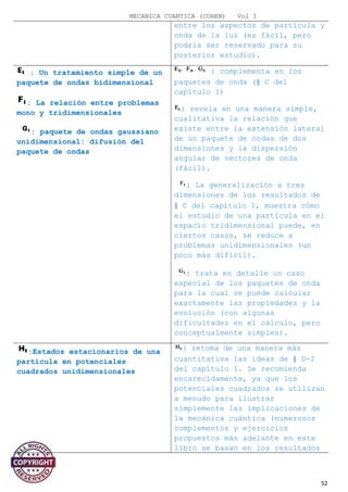 MECANICA CUANTICA (COHEN) Vol I
entre los aspectos de partícula y
onda de la luz (es fácil, pero
podría ser reservado para su
posterior estudio).
: Un tratamiento simple de un
paquete de ondas bidimensional
: La relación entre problemas
mono y tridimensionales
: paquete de ondas gaussiano
unidimensional: difusión del
paquete de ondas
: complementa en los
paquetes de onda (§ C del
capítulo I)
: revela en una manera simple,
cualitativa la relación que
existe entre la extensión lateral
de un paquete de ondas de dos
dimensiones y la dispersión
angular de vectores de onda
(fácil).
: La generalización a tres
dimensiones de los resultados de
§ C del capítulo I, muestra cómo
el estudio de una partícula en el
espacio tridimensional puede, en
ciertos casos, se reduce a
problemas unidimensionales (un
poco más difícil).
: trata en detalle un caso
especial de los paquetes de onda
para la cual se puede calcular
exactamente las propiedades y la
evolución (con algunas
dificultades en el cálculo, pero
conceptualmente simples).
:Estados estacionarios de una
partícula en potenciales
cuadrados unidimensionales
: retoma de una manera más
cuantitativa las ideas de § D-2
del capítulo I. Se recomienda
encarecidamente, ya que los
potenciales cuadrados se utilizan
a menudo para ilustrar
simplemente las implicaciones de
la mecánica cuántica (numerosos
complementos y ejercicios
propuestos más adelante en este
libro se basan en los resultados
52
 