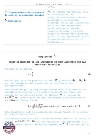 MECANICA CUANTICA (COHEN) Vol I
de ).
:Comportamiento de un paquete
de onda en un potencial escalon
:Ejercicios
: un estudio más preciso, para
un caso especial, del
comportamiento cuántico de una
partícula en un potencial
cuadrado. Puesto que la partícula
es lo suficientemente bien
localizados en el espacio
(paquete de ondas), se puede
seguir su "movimiento" (promedio
de dificultad, importante para la
interpretación física de los
resultados).
Complemento
ORDEN DE MAGNITUD DE LAS LONGITUDES DE ONDA ASOCIADOS CON LAS
PARTÍCULAS MATERIALES
Relación de De Broglie:
Muestra que, para una partícula de masa y velocidad , y
son más pequeños, cuanto mayor sea la longitud de onda
correspondiente.
Para demostrar que las propiedades ondulatorias de la materia son
imposibles de detectar en el dominio macroscópico, tomar como
ejemplo una partícula de polvo, de diámetro y la masa de
. Incluso para una masa tan pequeña y una velocidad de
la fórmula (1) da:
Esta longitud de onda es completamente insignificante en la escala
de la partícula de polvo.
Consideremos, por otro lado, una de neutrones térmicos, es decir, un
neutrón con una velocidad v correspondiente a la
energía térmica media a (absoluta) temperatura . Está dada por la
relación:
53
 