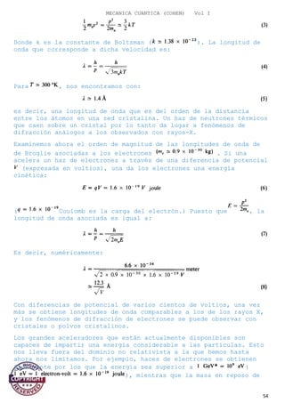MECANICA CUANTICA (COHEN) Vol I
Donde k es la constante de Boltzman ( ). La longitud de
onda que corresponde a dicha velocidad es:
Para , nos encontramos con:
es decir, una longitud de onda que es del orden de la distancia
entre los átomos en una red cristalina. Un haz de neutrones térmicos
que caen sobre un cristal por lo tanto da lugar a fenómenos de
difracción análogos a los observados con rayos-X.
Examinemos ahora el orden de magnitud de las longitudes de onda de
de Broglie asociadas a los electrones . Si una
acelera un haz de electrones a través de una diferencia de potencial
(expresada en voltios), una da los electrones una energía
cinética:
( Coulomb es la carga del electrón.) Puesto que , la
longitud de onda asociada es igual a:
Es decir, numéricamente:
Con diferencias de potencial de varios cientos de voltios, una vez
más se obtiene longitudes de onda comparables a los de los rayos X,
y los fenómenos de difracción de electrones se puede observar con
cristales o polvos cristalinos.
Los grandes aceleradores que están actualmente disponibles son
capaces de impartir una energía considerable a las partículas. Esto
nos lleva fuera del dominio no relativista a la que hemos hasta
ahora nos limitamos. Por ejemplo, haces de electrones se obtienen
fácilmente por los que la energía sea superior a (
), mientras que la masa en reposo de
54
 