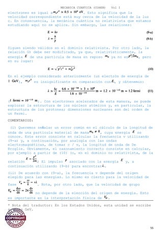 MECANICA CUANTICA (COHEN) Vol I
electrones es igual a . Esto significa que la
velocidad correspondiente está muy cerca de la velocidad de la luz
c. En consecuencia, la mecánica cuántica no relativista que estamos
estudiando aquí no se aplica. Sin embargo, las relaciones:
Siguen siendo válidos en el dominio relativista. Por otro lado, la
relación G) debe ser modificado, ya que, relativísticamente, la
energía de una partícula de masa en reposo ya no es , pero
en su lugar:
En el ejemplo considerado anteriormente (un electrón de energía de
), es insignificante en comparación con , y obtenemos:
( ). Con electrones acelerados de esta manera, se puede
explorar la estructura de los núcleos atómicos y, en particular, la
estructura de los protones; dimensiones nucleares son del orden de
un Fermi.
COMENTARIOS:
(i) Queremos señalar un error común en el cálculo de la longitud de
onda de una partícula material de masa , cuya energía se
conoce. Este error consiste en calcular la frecuencia v utilizando
(9-a) y, a continuación, por analogía con las ondas
electromagnéticas, de tomar c / v, la longitud de onda de De
Broglie. Obviamente, el razonamiento correcto consiste en calcular,
por ejemplo a partir de (10) (o, en el dominio no relativista, de la
relación ) El impulso asociado con la energía y, a
continuación utilizando (9-b) para encontrar .
(ii) De acuerdo con (9-a), la frecuencia v depende del origen
elegido para las energías. Lo mismo es cierto para la velocidad de
fase . Nota, por otro lado, que la velocidad de grupo
no depende de la elección del origen de energía. Esto
es importante en la interpretación física de .
* Nota del traductor: En los Estados Unidos, esta unidad se escribe
a veces GeV.
55
 