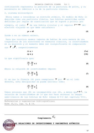 MECANICA CUANTICA (COHEN) Vol I
continuación representa la posición de la partícula de polvo, y su
movimiento es idéntico a la de la partícula clásica.
2. sistema microscópico
Ahora vamos a considerar un electrón atómico. El modelo de Bohr lo
describe como una partícula clásica. Las órbitas permitidas están
definidas por reglas de cuantización que se supone a priori: por
ejemplo, el radio de una órbita circular y el impulso del
electrón viajando en que debe satisfacer:
Donde n es un número entero.
Para que nosotros seamos capaces de hablar de esta manera de una
trayectoria de los electrones en términos clásicos, la incertidumbre
en su posición y el momento debe ser insignificante en comparación
con y , respectivamente:
Lo que significaría que:
Ahora la relación de incertidumbre impone:
Si se usa la fórmula (4) para reemplazar por en el lado
derecho, esta desigualdad se puede escribir como:
Vemos entonces que (8) es incompatible con (6), a menos que . La
relación de incertidumbre de lo que nos hace rechazar la imagen
semi-clásico de las órbitas de Bohr (véase § C-2 del capítulo VII).
Referencias y sugerencias bibliográficas:
Bohm (5,1), cap. 5, § 14.
Complemento
LAS RELACIONES DE INCERTIDUMBRE Y PARÁMETROS ATÓMICOS
57
 