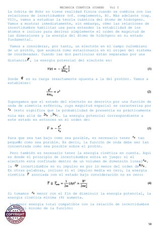 MECANICA CUANTICA (COHEN) Vol I
La órbita de Bohr no tiene realidad física cuando se combina con las
relaciones de incertidumbre (cf. complemento, B). Más adelante (cap.
VII), vamos a estudiar la teoría cuántica del átomo de hidrógeno.
Vamos a mostrar inmediatamente, sin embargo, cómo las relaciones de
incertidumbre habilitar una para entender la estabilidad de los
átomos e incluso para derivar simplemente el orden de magnitud de
las dimensiones y la energía del átomo de hidrógeno en su estado
fundamental.
Vamos a considerar, por tanto, un electrón en el campo culombiano
de un protón, que asumirá como estacionario en el origen del sistema
de coordenadas. Cuando las dos partículas están separadas por una
distancia , la energía potencial del electrón es:
Donde es su carga (exactamente opuesta a la del protón). Vamos a
establecer:
Supongamos que el estado del electrón es descrito por una función de
onda de simetría esférica, cuya magnitud espacial se caracteriza por
(esto significa que la probabilidad de presencia es prácticamente
nula más allá de o ). La energía potencial correspondiente a
este estado es entonces en el orden de:
Para que sea tan bajo como sea posible, es necesario tener tan
pequeño como sea posible. Es decir, la función de onda debe ser tan
concentrada como sea posible sobre el protón.
Pero también es necesario tener la energía cinética en cuenta. Aquí
es donde el principio de incertidumbre entra en juego: si el
electrón está confinado dentro de un volumen de dimensión lineal ,
la incertidumbre en su impulso es por lo menos del orden de .
En otras palabras, incluso si el impulso media es cero, la energía
cinética asociada con el estado bajo consideración no es cero:
Si tomamos menor con el fin de disminuir la energía potencial, la
energía cinética mínima (4) aumenta.
La menor energía total compatible con la relación de incertidumbre
es así el mínimo de la función:
58
 