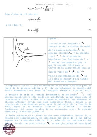 MECANICA CUANTICA (COHEN) Vol I
Este mínimo se obtiene por:
y es igual a:
La expresión (6) es la que se encuentra en el modelo de Bohr para el
radio de la primera órbita, y (7) da correctamente la energía del
estado fundamental del átomo de hidrógeno (véase el capítulo VII;.
La función de onda del estado fundamental es de hecho ). Tal
acuerdo cuantitativo sólo puede ser accidental, ya que hemos sido el
razonamiento sobre la base de órdenes de magnitud. Sin embargo, el
cálculo anterior revela una idea importante físico: debido a la
relación de incertidumbre, menor será la extensión de la función de
onda, mayor es la energía cinética del electrón. El estado
fundamental del átomo resulta de un compromiso entre la energía
cinética y la energía potencial.
Hacemos hincapié en el hecho de que este compromiso, basado en la
relación de incertidumbre, es totalmente diferente de lo que cabría
esperar en la mecánica clásica. Si el electrón se trasladó en una
órbita circular de radio clásica , su energía potencial será igual
a:
59
FIGURA 1
Variación con respecto a
(extensión de la función de onda)
de la energía potencial , la
energía cinética , y la energía
total de un átomo de
hidrógeno. Las funciones de y
varían inversamente, por lo
que la energía total pasa a
través de un valor mínimo para un
cierto valor de y . El
valor correspondiente de da
la orden de magnitud del tamaño
del átomo de hidrógeno.
 