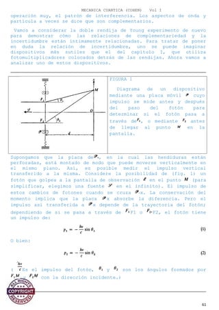 MECANICA CUANTICA (COHEN) Vol I
operación muy, el patrón de interferencia. Los aspectos de onda y
partícula a veces se dice que son complementarios.
Vamos a considerar la doble rendija de Young experimento de nuevo
para demostrar cómo las relaciones de complementariedad y la
incertidumbre están íntimamente relacionadas. Para tratar de poner
en duda la relación de incertidumbre, uno se puede imaginar
dispositivos más sutiles que el del capítulo I, que utiliza
fotomultiplicadores colocados detrás de las rendijas. Ahora vamos a
analizar uno de estos dispositivos.
FIGURA 1
Diagrama de un dispositivo
mediante una placa móvil cuyo
impulso se mide antes y después
del paso del fotón para
determinar si el fotón pasa a
través de , o mediante antes
de llegar al punto en la
pantalla.
Supongamos que la placa de , en la cual las hendiduras están
perforadas, está montado de modo que puede moverse verticalmente en
el mismo plano. Así, es posible medir el impulso vertical
transferido a la misma. Considere la posibilidad de (fig. 1) un
fotón que golpea a la pantalla de observación en el punto (para
simplificar, elegimos una fuente en el infinito). El impulso de
estos cambios de fotones cuando se cruza x. La conservación del
momento implica que la placa x absorbe la diferencia. Pero el
impulso así transferida a x depende de la trayectoria del fotón;
dependiendo de si se pasa a través de F1 o F2, el fotón tiene
un impulso de:
O bien:
( Es el impulso del fotón, y son los ángulos formados por
y con la dirección incidente.)
61
 