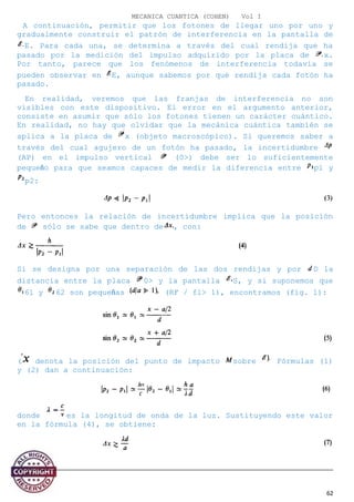 MECANICA CUANTICA (COHEN) Vol I
A continuación, permitir que los fotones de llegar uno por uno y
gradualmente construir el patrón de interferencia en la pantalla de
E. Para cada una, se determina a través del cual rendija que ha
pasado por la medición del impulso adquirido por la placa de x.
Por tanto, parece que los fenómenos de interferencia todavía se
pueden observar en E, aunque sabemos por qué rendija cada fotón ha
pasado.
En realidad, veremos que las franjas de interferencia no son
visibles con este dispositivo. El error en el argumento anterior,
consiste en asumir que sólo los fotones tienen un carácter cuántico.
En realidad, no hay que olvidar que la mecánica cuántica también se
aplica a la placa de x (objeto macroscópico). Si queremos saber a
través del cual agujero de un fotón ha pasado, la incertidumbre
(AP) en el impulso vertical (0>) debe ser lo suficientemente
pequeño para que seamos capaces de medir la diferencia entre pl y
p2:
Pero entonces la relación de incertidumbre implica que la posición
de sólo se sabe que dentro de , con:
Si se designa por una separación de las dos rendijas y por D la
distancia entre la placa 0> y la pantalla S, y si suponemos que
6l y 62 son pequeñas (RF / fl> 1), encontramos (fig. 1):
( denota la posición del punto de impacto sobre Fórmulas (1)
y (2) dan a continuación:
donde es la longitud de onda de la luz. Sustituyendo este valor
en la fórmula (4), se obtiene:
62
 
