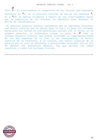 MECANICA CUANTICA (COHEN) Vol I
Pero - es precisamente la separación de las franjas que esperamos
encontrar en x. Si la posición vertical de una de las rendijas
F1 y F2 se define solamente a dentro de una incertidumbre mayor
que la separación de las franjas, es imposible para observar el
patrón de interferencia.
El análisis anterior muestra claramente que es imposible construir
una teoría cuántica que es válido para la luz y no para los sistemas
materiales sin entrar en contradicciones serias. Por lo tanto, en el
ejemplo anterior, si pudiéramos tratar la placa de como un
sistema material clásico, que podría invalidar la complementariedad
de los dos aspectos de la luz, y, en consecuencia, la teoría
cuántica de la radiación. A la inversa, una teoría cuántica de la
materia por sí solo se enfrentan a dificultades análogas. Con el fin
de obtener una coherencia general, hay que aplicar las ideas
cuánticas a todos los sistemas físicos.
63
 