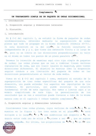 MECANICA CUANTICA (COHEN) Vol I
Complemento
UN TRATAMIENTO SIMPLE DE UN PAQUETE DE ONDAS BIDIMENSIONAL
1. introducción
2. Dispersión angular y dimensiones laterales
3. Discusión.
1. introducción
En § C-2 del capítulo I, se estudió la forma de paquetes de ondas
unidimensionales, obtenidos mediante la superposición de ondas
planas que todo se propagan en la misma dirección [fórmula (C-7)].
Si esta dirección es la del eje , la función resultante es
independiente de y y z. Que tiene una extensión finita a lo largo de
, pero no se limita en las direcciones perpendiculares: su valor
es el mismo en todos los puntos de un plano paralelo a .
Tenemos la intención de examinar aquí otro tipo simple de paquetes
de ondas: las ondas planas que se van a combinar tienen vectores
coplanarios de onda, que son (casi) iguales en magnitud, pero tienen
direcciones diferentes. El objetivo es mostrar cómo la dispersión
angular conduce a una limitación del paquete de ondas en las
direcciones perpendiculares al vector de onda media.
Vimos en el § C-2 del capítulo I como, mediante el estudio de la
superposición de tres ondas específicas del paquete de una sola
dimensión, uno puede entender los aspectos más importantes de los
fenómenos. En particular, uno puede encontrar la relación
fundamental (C-18) de este capítulo. Nos vamos a limitar aquí a un
modelo simplificado de este tipo. La generalización de los
resultados que se van a encontrar puede llevarse a cabo de la misma
manera como en el capítulo I (véase también complemento ).
2. Dispersión angular y dimensiones laterales
Consideremos tres ondas planas, cuyos vectores de onda , y se
muestra en la figura 1. Los tres están en el plano ; está
dirigido a lo largo ; y son simétricas con respecto a , el
ángulo entre cada uno de ellos y ,viene a ser , que se supone
que sea pequeña. Por último, las proyecciones de y en son
iguales:
64
 