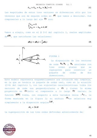 MECANICA CUANTICA (COHEN) Vol I
Las magnitudes de estos tres vectores se diferencian sólo por los
términos que son de segundo orden en que vamos a descuidar. Sus
componentes a lo largo del eje son:
Vamos a elegir, como en el § C-2 del capítulo I, reales amplitudes
de , que satisfacen las relaciones:
FIGURA 1
La disposición de los vectores
de onda y asociadas con
tres ondas planas que se
superponen para construir un
paquete de ondas de dos
dimensiones.
Este modelo representa esquemáticamente una situación más compleja,
en la que se tendría un paquete de ondas real, como en la ecuación
(C-6) del capítulo I, con las siguientes características: todos los
vectores de onda son perpendiculares a y tienen la misma
proyección en (sólo el componente a lo largo varía); la
función tiene, con respecto a esta variable única ( ), la
forma mostrada en la figura 2; su anchura se relaciona muy
simplemente a la dispersión angular :
La superposición de las tres ondas definidas anteriormente da:
65
 