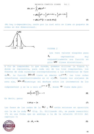 MECANICA CUANTICA (COHEN) Vol I
(No hay z-dependencia, razón por la cual esto se llama un paquete de
ondas en dos dimensiones).
FIGURA 2
Los tres valores elegidos para
representan muy
esquemáticamente una función en
pico (línea discontinua).
A fin de comprender lo que sucede, podemos utilizar la figura 3,
donde se representa, para cada uno de los tres componentes, los
frentes de onda sucesivas correspondientes a las diferencias de fase
de . La función tiene un máximo en : las tres ondas
interfieren constructivamente en el eje . Cuando nos alejamos de
este eje, disminuye (el desfase entre los incrementos de los
componentes) y se va a cero en , donde viene dada por:
Es decir, para:
Las fases de las ondas de la y están entonces en oposición
con la de la onda (fig. 3). Utilizando (4), se puede reescribir
(7) en una forma que es análoga a la de la relación (C-111) del
capítulo I:
66
 