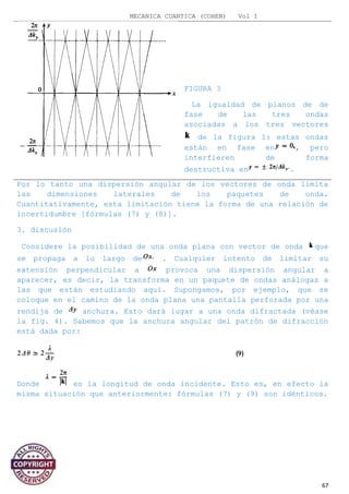 MECANICA CUANTICA (COHEN) Vol I
FIGURA 3
La igualdad de planos de de
fase de las tres ondas
asociadas a los tres vectores
de la figura 1: estas ondas
están en fase en , pero
interfieren de forma
destructiva en .
Por lo tanto una dispersión angular de los vectores de onda limita
las dimensiones laterales de los paquetes de onda.
Cuantitativamente, esta limitación tiene la forma de una relación de
incertidumbre [fórmulas (7) y (8)].
3. discusión
Considere la posibilidad de una onda plana con vector de onda que
se propaga a lo largo de . Cualquier intento de limitar su
extensión perpendicular a provoca una dispersión angular a
aparecer, es decir, la transforma en un paquete de ondas análogas a
las que están estudiando aquí. Supongamos, por ejemplo, que se
coloque en el camino de la onda plana una pantalla perforada por una
rendija de anchura. Esto dará lugar a una onda difractada (véase
la fig. 4). Sabemos que la anchura angular del patrón de difracción
está dada por:
Donde es la longitud de onda incidente. Esto es, en efecto la
misma situación que anteriormente: fórmulas (7) y (9) son idénticos.
67
 