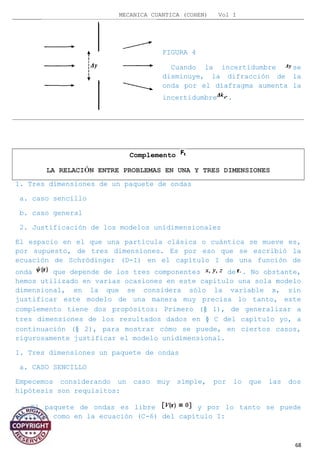 MECANICA CUANTICA (COHEN) Vol I
FIGURA 4
Cuando la incertidumbre se
disminuye, la difracción de la
onda por el diafragma aumenta la
incertidumbre .
Complemento
LA RELACIÓN ENTRE PROBLEMAS EN UNA Y TRES DIMENSIONES
1. Tres dimensiones de un paquete de ondas
a. caso sencillo
b. caso general
2. Justificación de los modelos unidimensionales
El espacio en el que una partícula clásica o cuántica se mueve es,
por supuesto, de tres dimensiones. Es por eso que se escribió la
ecuación de Schrödinger (D-I) en el capítulo I de una función de
onda que depende de los tres componentes de . No obstante,
hemos utilizado en varias ocasiones en este capítulo una sola modelo
dimensional, en la que se considera sólo la variable x, sin
justificar este modelo de una manera muy precisa lo tanto, este
complemento tiene dos propósitos: Primero (§ 1), de generalizar a
tres dimensiones de los resultados dados en § C del capítulo yo, a
continuación (§ 2), para mostrar cómo se puede, en ciertos casos,
rigurosamente justificar el modelo unidimensional.
1. Tres dimensiones un paquete de ondas
a. CASO SENCILLO
Empecemos considerando un caso muy simple, por lo que las dos
hipótesis son requisitos:
- El paquete de ondas es libre y por lo tanto se puede
escribir como en la ecuación (C-6) del capítulo I:
68
 