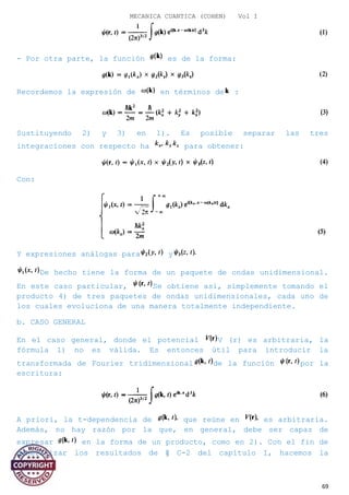 MECANICA CUANTICA (COHEN) Vol I
- Por otra parte, la función es de la forma:
Recordemos la expresión de en términos de :
Sustituyendo 2) y 3) en 1). Es posible separar las tres
integraciones con respecto ha para obtener:
Con:
Y expresiones análogas para y
De hecho tiene la forma de un paquete de ondas unidimensional.
En este caso particular, Se obtiene así, simplemente tomando el
producto 4) de tres paquetes de ondas unidimensionales, cada uno de
los cuales evoluciona de una manera totalmente independiente.
b. CASO GENERAL
En el caso general, donde el potencial V (r) es arbitraria, la
fórmula 1) no es válida. Es entonces útil para introducir la
transformada de Fourier tridimensional de la función por la
escritura:
A priori, la t-dependencia de que reúne en es arbitraria.
Además, no hay razón por la que, en general, debe ser capaz de
expresar en la forma de un producto, como en 2). Con el fin de
generalizar los resultados de § C-2 del capítulo I, hacemos la
69
 