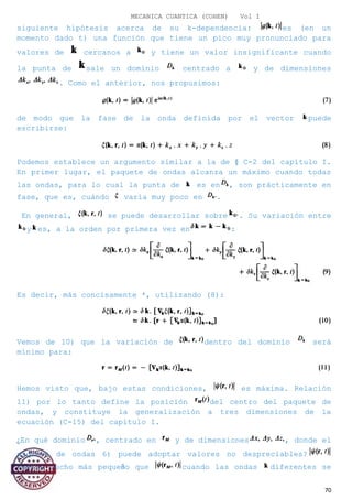 MECANICA CUANTICA (COHEN) Vol I
siguiente hipótesis acerca de su k-dependencia: es (en un
momento dado t) una función que tiene un pico muy pronunciado para
valores de cercanos a y tiene un valor insignificante cuando
la punta de sale un dominio centrado a y de dimensiones
. Como el anterior, nos propusimos:
de modo que la fase de la onda definida por el vector puede
escribirse:
Podemos establece un argumento similar a la de § C-2 del capítulo I.
En primer lugar, el paquete de ondas alcanza un máximo cuando todas
las ondas, para lo cual la punta de es en , son prácticamente en
fase, que es, cuándo varía muy poco en .
En general, se puede desarrollar sobre . Su variación entre
y es, a la orden por primera vez en :
Es decir, más concisamente *, utilizando (8):
Vemos de 10) que la variación de dentro del dominio será
mínimo para:
Hemos visto que, bajo estas condiciones, es máxima. Relación
11) por lo tanto define la posición del centro del paquete de
ondas, y constituye la generalización a tres dimensiones de la
ecuación (C-15) del capítulo I.
¿En qué dominio , centrado en y de dimensiones , donde el
paquete de ondas 6) puede adoptar valores no despreciables?
Vuelve mucho más pequeño que cuando las ondas diferentes se
70
 