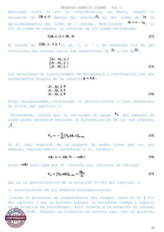 MECANICA CUANTICA (COHEN) Vol I
destruyen entre sí por la interferencia, es decir, cuando la
variación de dentro del dominio es del orden de (o
aproximadamente, del orden de 1 radián). Modificando , si
11) se tiene en cuenta, la relación de 10) puede escribirse:
El estado de <5 (k, r, t) ^ 1 de inmediato nos da las
relaciones que existen entre las dimensiones de y los de :
Las relaciones de incertidumbre de Heisenberg a continuación son una
consecuencia directa de la relación :
Estas desigualdades constituyen la generalización a tres dimensione
de (C-23) del capítulo I.
Finalmente, nótese que la velocidad de grupo del paquete de
ondas puede obtenerse mediante la diferenciación de 11) con respecto
a :
En el caso especial de un paquete de ondas libre que no, sin
embargo, necesariamente satisfacer a 2), tenemos:
Donde está dada por 3). Fórmula 15), entonces se obtiene:
Que es la generalización de la ecuación (C-31) del capítulo I.
2. Justificación de los modelos unidimensionales
Cuando el potencial es independiente del tiempo, vimos en el § D-l
del capítulo I que es posible separar la variables tiempo y espacio
en la ecuación de Schrodinger. Esto conduce a la ecuación de valores
propios (D-8). Tenemos la intención de mostrar aquí cómo es posible,
71
 