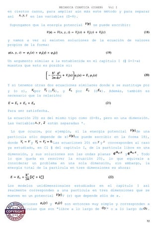 MECANICA CUANTICA (COHEN) Vol I
en ciertos casos, para ampliar aún más este método y para separar
así en las variables (D-8).
Supongamos que la energía potencial se puede escribir:
y vamos a ver si existen soluciones de la ecuación de valores
propios de la forma:
Un argumento similar a la establecida en el capítulo I (§ D-I-a)
muestra que esto es posible si:
Y si tenemos otras dos ecuaciones similares donde x se sustituye por
y (o z), por (o ), y por (o ). Además, también es
necesario que la relación:
Para ser satisfecha.
La ecuación 20) es del mismo tipo como (D-8), pero en una dimensión.
Las variables , están separadas *.
Lo que ocurre, por ejemplo, si la energía potencial de una
partícula sólo depende de x? se puede escribir en la forma 18),
donde y Las ecuaciones 20) en y corresponden al caso
ya estudiado, en Cl § del capítulo I, de la partícula libre en una
dimensión, y sus soluciones son las ondas planas y . Todo
lo que queda es resolver la ecuación 20), lo que equivale a
considerar un problema en una sola dimensión, sin embargo, la
energía total de la partícula en tres dimensiones es ahora:
Los modelos unidimensionales estudiados en el capítulo I así
realmente corresponden a una partícula en tres dimensiones que se
mueven en un potencial V (r) que depende sólo de x.
La soluciones y son entonces muy simple y corresponden a
las partículas que son "libre a lo largo de " o a lo largo de .
72
 