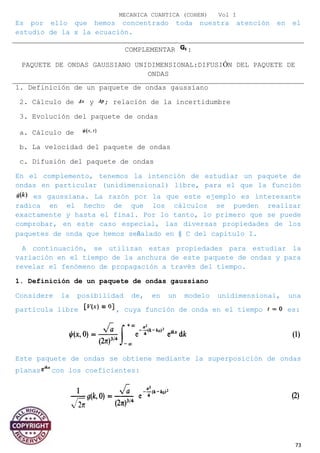 MECANICA CUANTICA (COHEN) Vol I
Es por ello que hemos concentrado toda nuestra atención en el
estudio de la x la ecuación.
COMPLEMENTAR :
PAQUETE DE ONDAS GAUSSIANO UNIDIMENSIONAL:DIFUSIÓN DEL PAQUETE DE
ONDAS
1. Definición de un paquete de ondas gaussiano
2. Cálculo de y ; relación de la incertidumbre
3. Evolución del paquete de ondas
a. Cálculo de
b. La velocidad del paquete de ondas
c. Difusión del paquete de ondas
En el complemento, tenemos la intención de estudiar un paquete de
ondas en particular (unidimensional) libre, para el que la función
es gaussiana. La razón por la que este ejemplo es interesante
radica en el hecho de que los cálculos se pueden realizar
exactamente y hasta el final. Por lo tanto, lo primero que se puede
comprobar, en este caso especial, las diversas propiedades de los
paquetes de onda que hemos señalado en § C del capítulo I.
A continuación, se utilizan estas propiedades para estudiar la
variación en el tiempo de la anchura de este paquete de ondas y para
revelar el fenómeno de propagación a través del tiempo.
1. Definición de un paquete de ondas gaussiano
Considere la posibilidad de, en un modelo unidimensional, una
partícula libre , cuya función de onda en el tiempo es:
Este paquete de ondas se obtiene mediante la superposición de ondas
planas con los coeficientes:
73
 