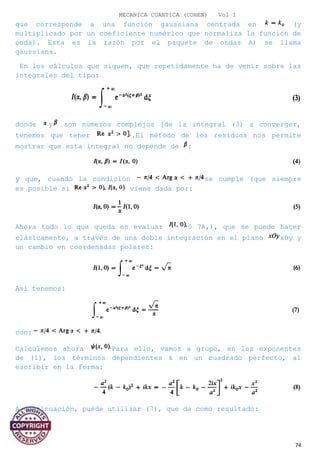 MECANICA CUANTICA (COHEN) Vol I
que corresponde a una función gaussiana centrada en (y
multiplicado por un coeficiente numérico que normaliza la función de
onda). Esta es la razón por el paquete de ondas A) se llama
gaussiana.
En los cálculos que siguen, que repetidamente ha de venir sobre las
integrales del tipo:
donde y son números complejos [de la integral (3) a converger,
tenemos que tener .El método de los residuos nos permite
mostrar que esta integral no depende de :
y que, cuando la condición se cumple (que siempre
es posible si viene dada por:
Ahora todo lo que queda es evaluar 0 7A,), que se puede hacer
clásicamente, a través de una doble integración en el plano xOy y
un cambio en coordenadas polares:
Así tenemos:
con:
Calculemos ahora Para ello, vamos a grupo, en los exponentes
de (1), los términos dependientes k en un cuadrado perfecto, al
escribir en la forma:
A continuación, puede utilizar (7), que da como resultado:
74
 