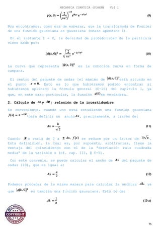 MECANICA CUANTICA (COHEN) Vol I
Nos encontramos, como era de esperar, que la transformada de Fourier
de una función gaussiana es gaussiana (véase apéndice I).
En el instante t = 0, la densidad de probabilidad de la partícula
viene dado por:
La curva que representa es la conocida curva en forma de
campana.
El centro del paquete de ondas [el máximo de está situado en
el punto Esto es lo que hubiéramos podido encontrar si
hubiéramos aplicado la fórmula general (C-16) del capítulo I, ya
que, en este caso particular, la función es verdadera.
2. Cálculo de y ; relación de la incertidumbre
Es conveniente, cuando uno está estudiando una función gaussiana
para definir su ancho , precisamente, a través de:
Cuando x varía de 0 a se reduce por un factor de .
Esta definición, la cual es, por supuesto, arbitrarias, tiene la
ventaja del coincidiendo con el de la "desviación raíz cuadrada
media" de la variable x (cf. cap. III, § C-5).
Con este convenio, se puede calcular el ancho de del paquete de
ondas (10), que es igual a:
Podemos proceder de la misma manera para calcular la anchura ya
que es también una función gaussiana. Esto le da:
O:
75
 